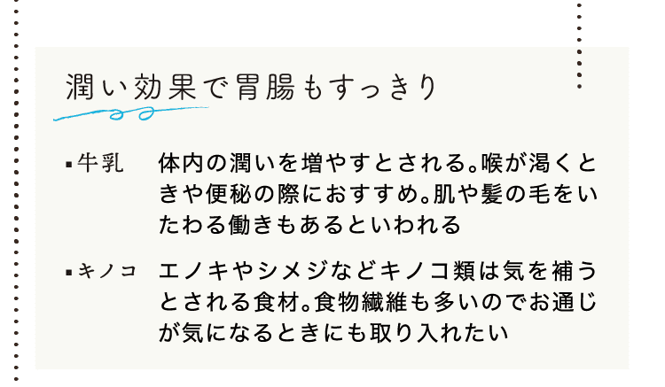 潤い効果で胃腸もすっきり｜牛乳｜体内の潤いを増やすとされる。喉が渇くときや便秘の際におすすめ。肌や髪の毛をいたわる働きもあるといわれる｜キノコ｜エノキやシメジなどキノコ類は気を補うとされる食材。食物繊維も多いのでお通じが気になるときにも取り入れたい