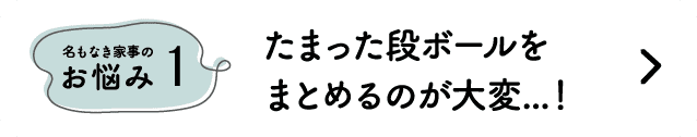 名もなき家事のお悩み1｜たまった段ボールをまとめるのが大変...！