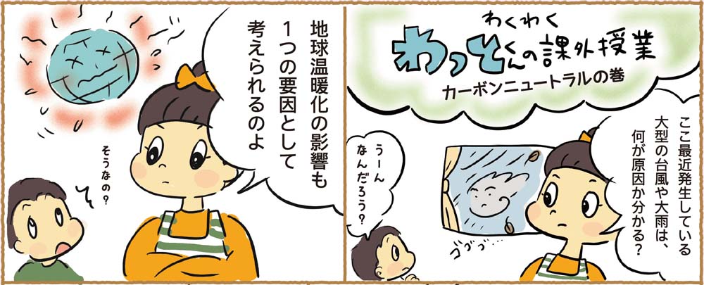 わくわくわっとくんの課外授業｜カーボンニュートラルの巻｜ここ最近発生している大型の台風や大雨は、何が原因か分かる？｜うーんなんだろう？｜地球温暖化の影響も１つの要因として考えられるのよ｜そうなの？