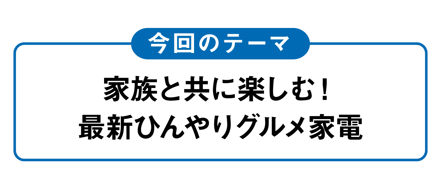 今回のテーマ｜家族と共に楽しむ！最新ひんやりグルメ家電