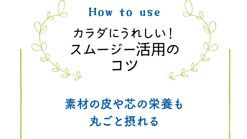 How to use｜カラダにうれしい！スムージー活用のコツ｜素材の皮や芯の栄養も丸ごと摂れる