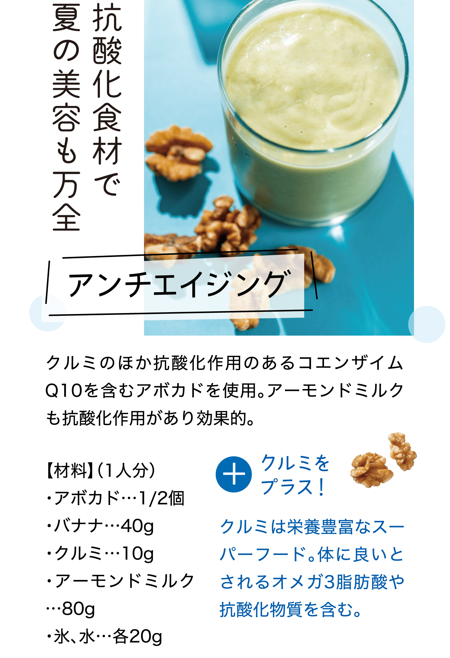 抗酸化食材で夏の美容も万全｜アンチエイジング｜クルミのほか抗酸化作用のあるコエンザイム Q10を含むアボカドを使用。アーモンドミルクも抗酸化作用があり効果的。｜【材料】（1人分）・アボカド…1/2個・バナナ…40g・クルミ…10g・アーモンドミルク…80g・氷、水…各20g｜＋クルミをプラス！｜クルミは栄養豊富なスーパーフード。体に良いとされるオメガ3脂肪酸や抗酸化物質を含む。