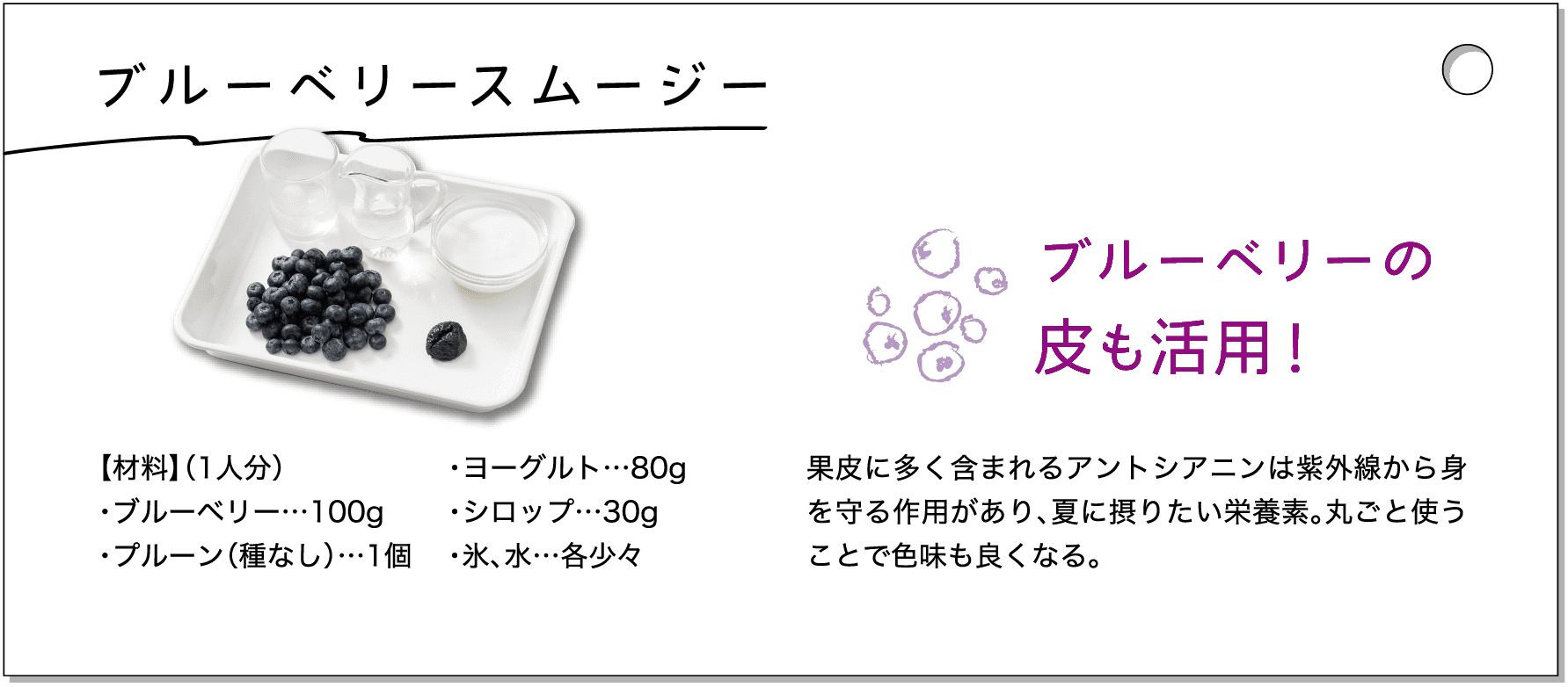 ブルーベリースムージー｜【材料】（1人分）・ブルーベリー…100g・プルーン（種なし）…1個・ヨーグルト…80g・シロップ…30g・氷、水…各少々｜ブルーベリーの皮も活用！果皮に多く含まれるアントシアニンは紫外線から身を守る作用があり、夏に摂りたい栄養素。丸ごと使うことで色味も良くなる。