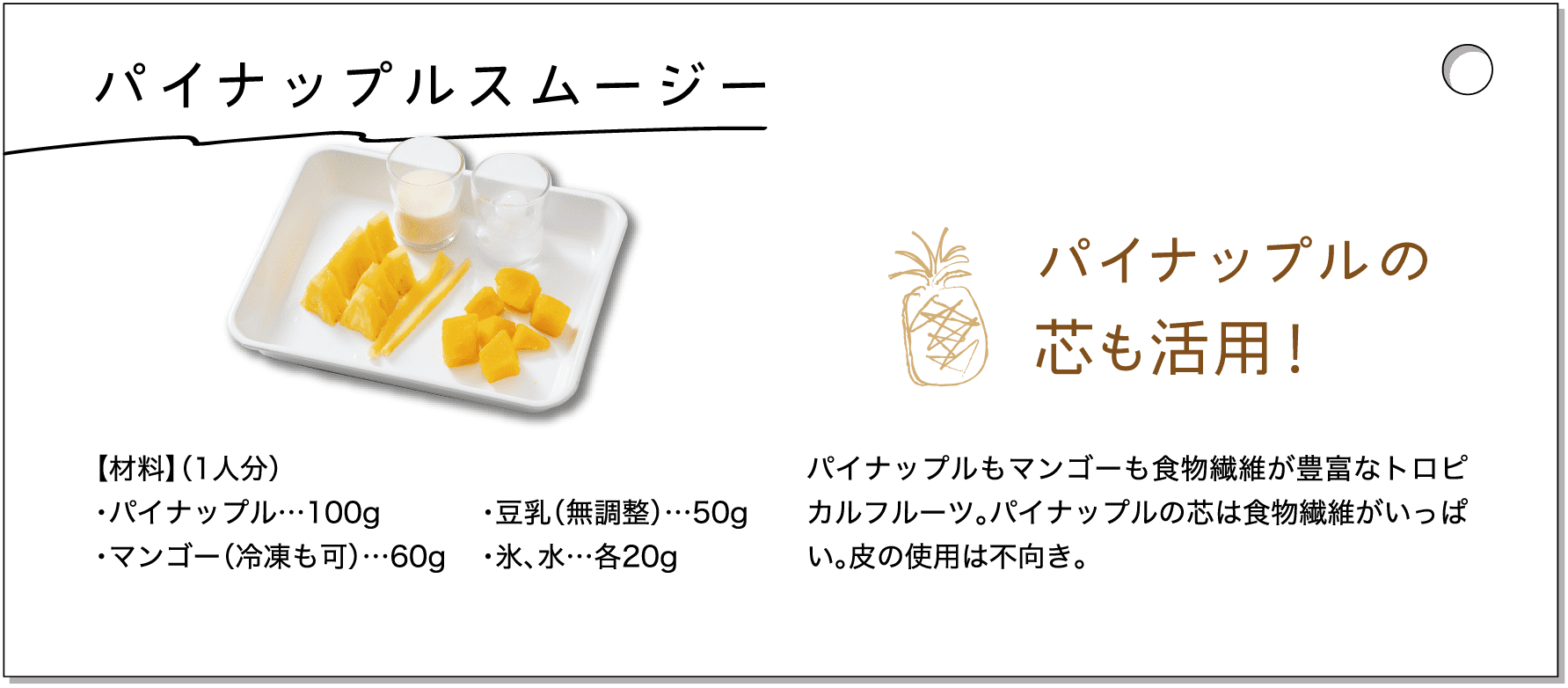 パイナップルスムージー｜【材料】（1人分）・パイナップル…100g・マンゴー（冷凍も可）…60g・豆乳（無調整）…50g・氷、水…各20g｜パイナップルの芯も活用！パイナップルもマンゴーも食物繊維が豊富なトロピカルフルーツ。パイナップルの芯は食物繊維がいっぱい。皮の使用は不向き。