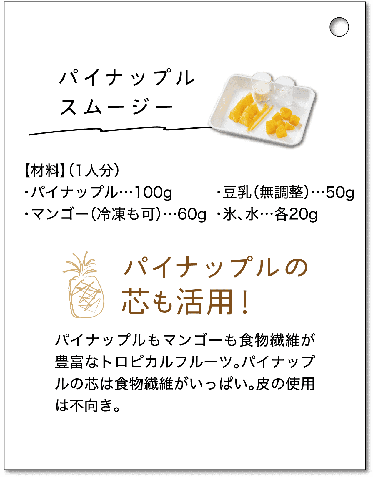 パイナップルスムージー｜【材料】（1人分）・パイナップル…100g・マンゴー（冷凍も可）…60g・豆乳（無調整）…50g・氷、水…各20g｜パイナップルの芯も活用！パイナップルもマンゴーも食物繊維が豊富なトロピカルフルーツ。パイナップルの芯は食物繊維がいっぱい。皮の使用は不向き。