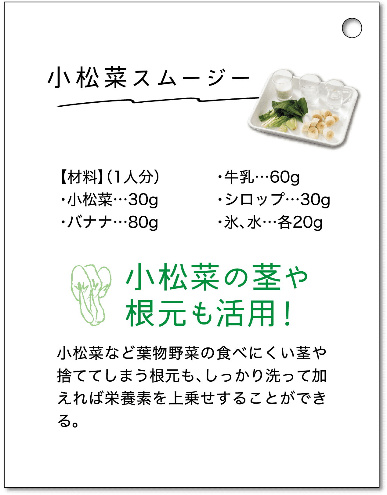 小松菜スムージー｜【材料】（1人分）・小松菜…30g・バナナ…80g・牛乳…60g・シロップ…30g・氷、水…各20g｜小松菜の茎や根元も活用！小松菜など葉物野菜の食べにくい茎や捨ててしまう根元も、しっかり洗って加えれば栄養素を上乗せすることができる。