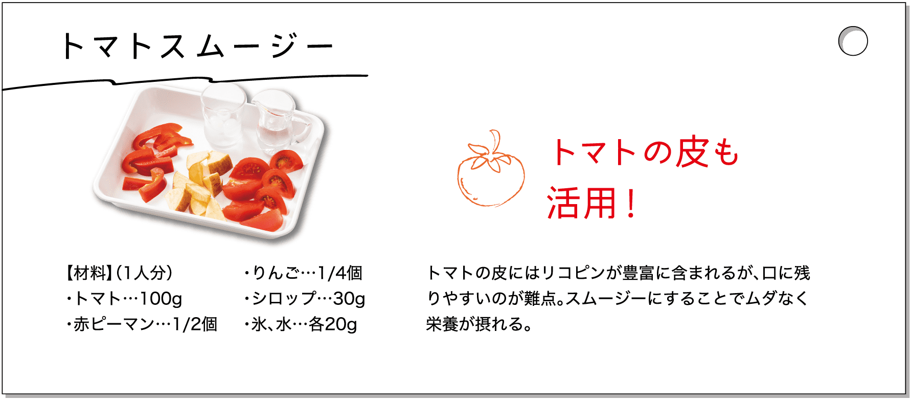 トマトスムージー｜【材料】（1人分）・トマト…100g・赤ピーマン…1/2個・りんご…1/4個・シロップ…30g・氷、水…各20g｜トマトの皮も活用！トマトの皮にはリコピンが豊富に含まれるが、口に残りやすいのが難点。スムージーにすることでムダなく栄養が摂れる。