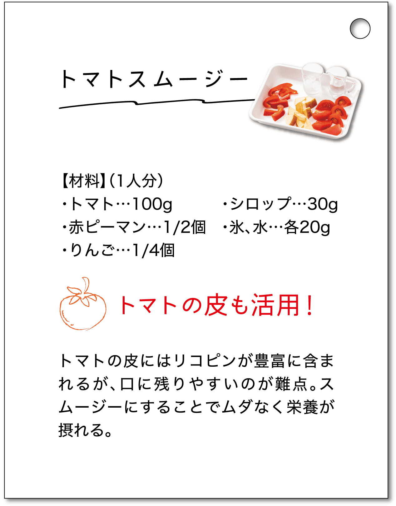 トマトスムージー｜【材料】（1人分）・トマト…100g・赤ピーマン…1/2個・りんご…1/4個・シロップ…30g・氷、水…各20g｜トマトの皮も活用！トマトの皮にはリコピンが豊富に含まれるが、口に残りやすいのが難点。スムージーにすることでムダなく栄養が摂れる。