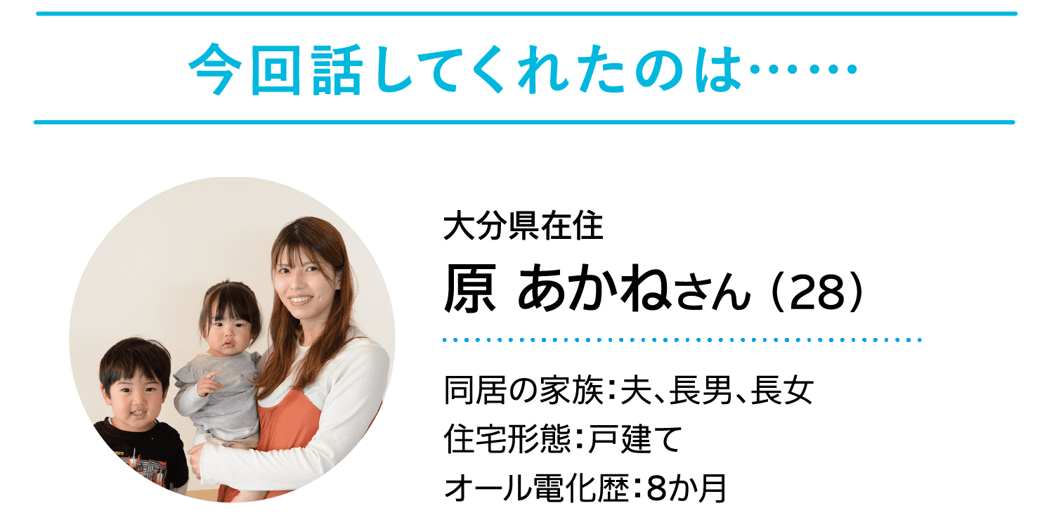 今回話してくれたのは……｜大分県在住｜原 あかねさん（28）｜同居の家族：夫、長男、長女｜住宅形態：戸建て｜オール電化歴：8か月