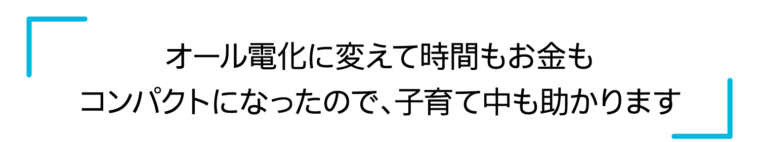 オール電化に変えて時間もお金もコンパクトになったので、子育て中も助かります