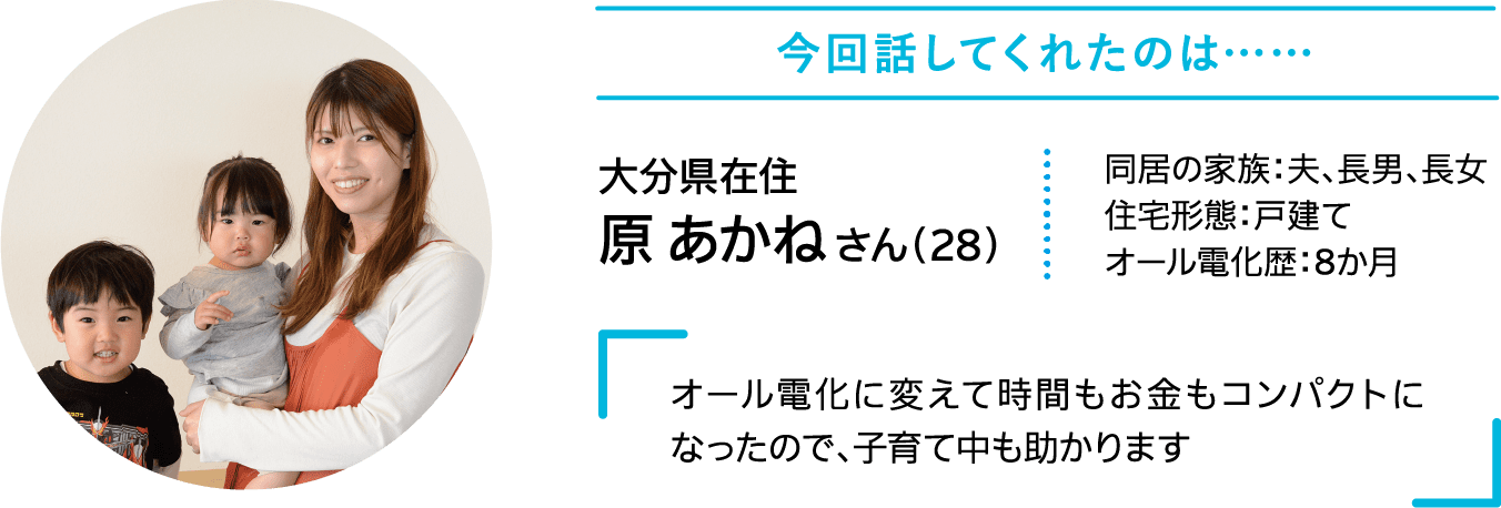 今回話してくれたのは……｜大分県在住｜原 あかねさん（28）｜同居の家族：夫、長男、長女｜住宅形態：戸建て｜オール電化歴：8か月｜オール電化に変えて時間もお金もコンパクトになったので、子育て中も助かります