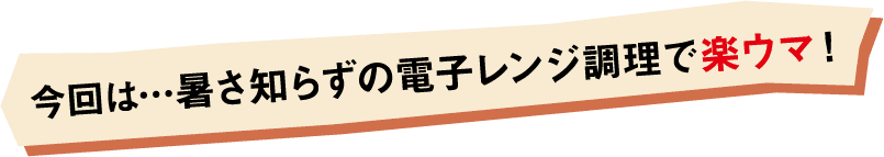 今回は…暑さ知らずの電子レンジ調理で楽ウマ！