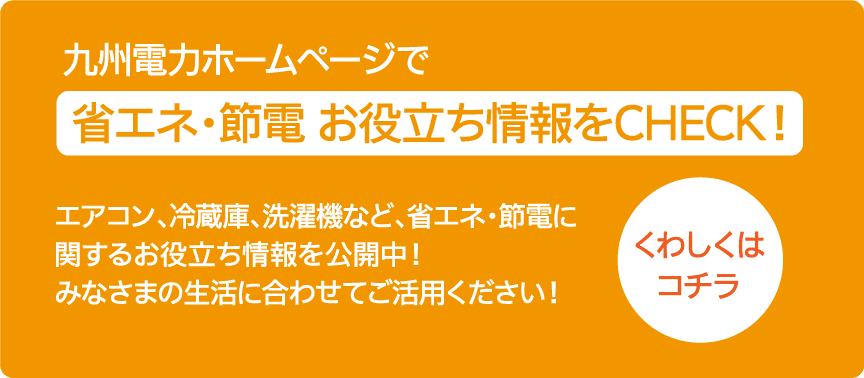 エアコン、冷蔵庫、洗濯機など、省エネ・節電に関するお役立ち情報を公開中！みなさまの生活に合わせてご活用ください！｜ 九州電力ホームページで省エネ・節電 お役立ち情報をCHECK！｜くわしくはコチラ