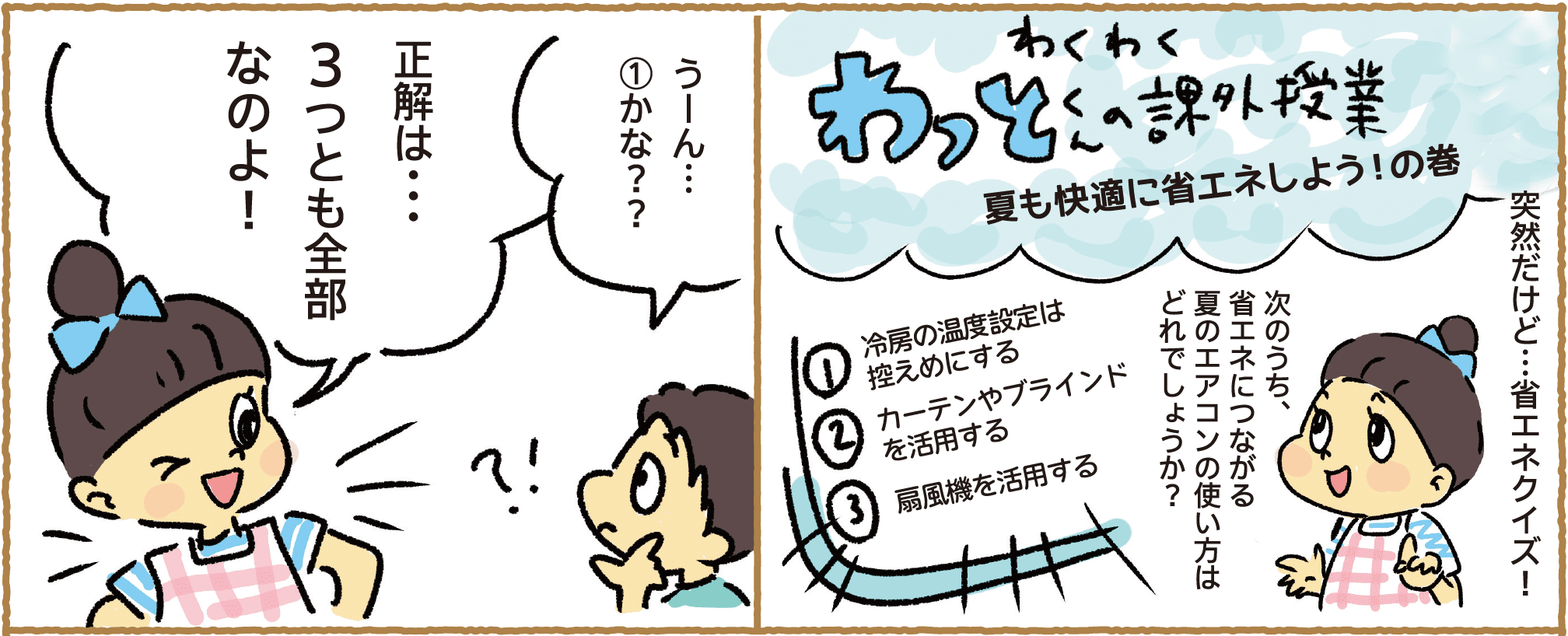 わくわくわっとくんの課外授業｜夏も快適に省エネしよう！の巻｜突然だけど…省エネクイズ！｜次のうち、省エネにつながる夏のエアコンの使い方はどれでしょうか？｜①冷房の温度設定は控えめにする｜②カーテンやブラインドを活用する｜③扇風機を活用する｜うーん…①かな？？｜正解は…3つとも全部なのよ！