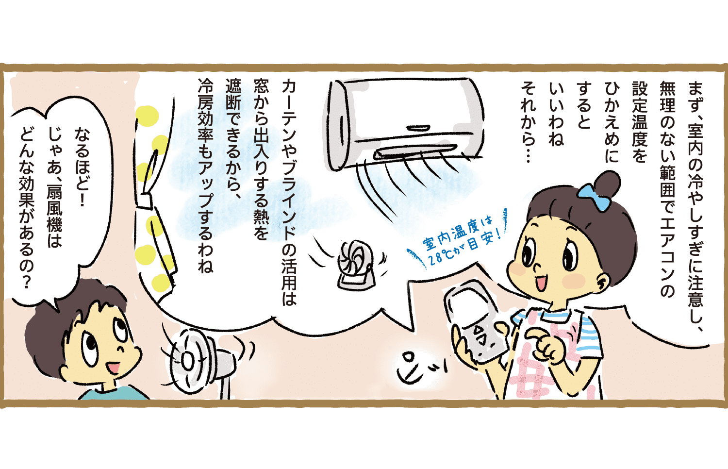 まず、室内の冷やしすぎに注意し、無理のない範囲でエアコンの設定温度をひかえめにするといいわねそれから…！｜室内温度は28℃が目安！｜カーテンやブラインドの活用は窓から出入りする熱を遮断できるから、冷房効率もアップするわね｜なるほど！じゃあ、扇風機はどんな効果があるの？