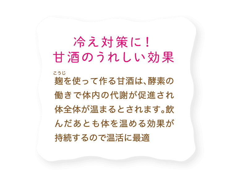 冷え対策に！甘酒のうれしい効果｜麹を使って作る甘酒は、酵素の働きで体内の代謝が促進され体全体が温まるとされます。飲んだあとも体を温める効果が持続するので温活に最適