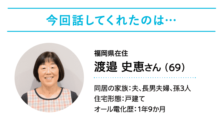 今回話してくれたのは……｜福岡県在住｜渡邉 史恵さん（69）｜同居の家族：夫、長男夫婦、孫3人｜住宅形態：戸建て｜オール電化歴：1年9か月