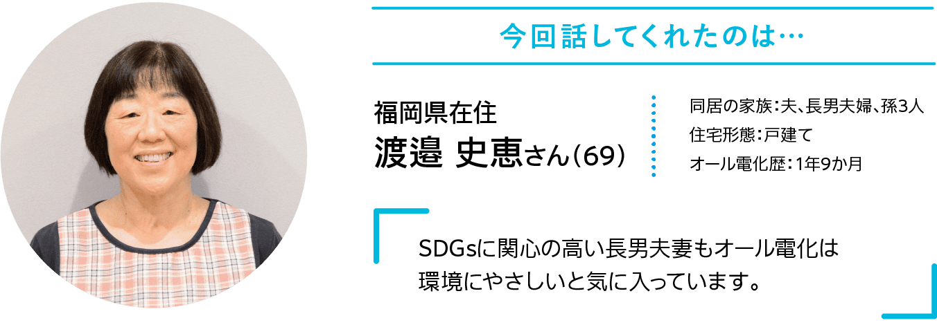 今回話してくれたのは……｜福岡県在住｜渡邉 史恵さん（69）｜同居の家族：夫、長男夫婦、孫3人｜住宅形態：戸建て｜オール電化歴：1年9か月｜SDGsに関心の高い長男夫妻もオール電化は環境にやさしいと気に入っています。