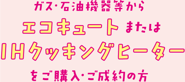 ガス・石油機器等からエコキュートまたはIHクッキングヒーターをご購入・ご成約の方