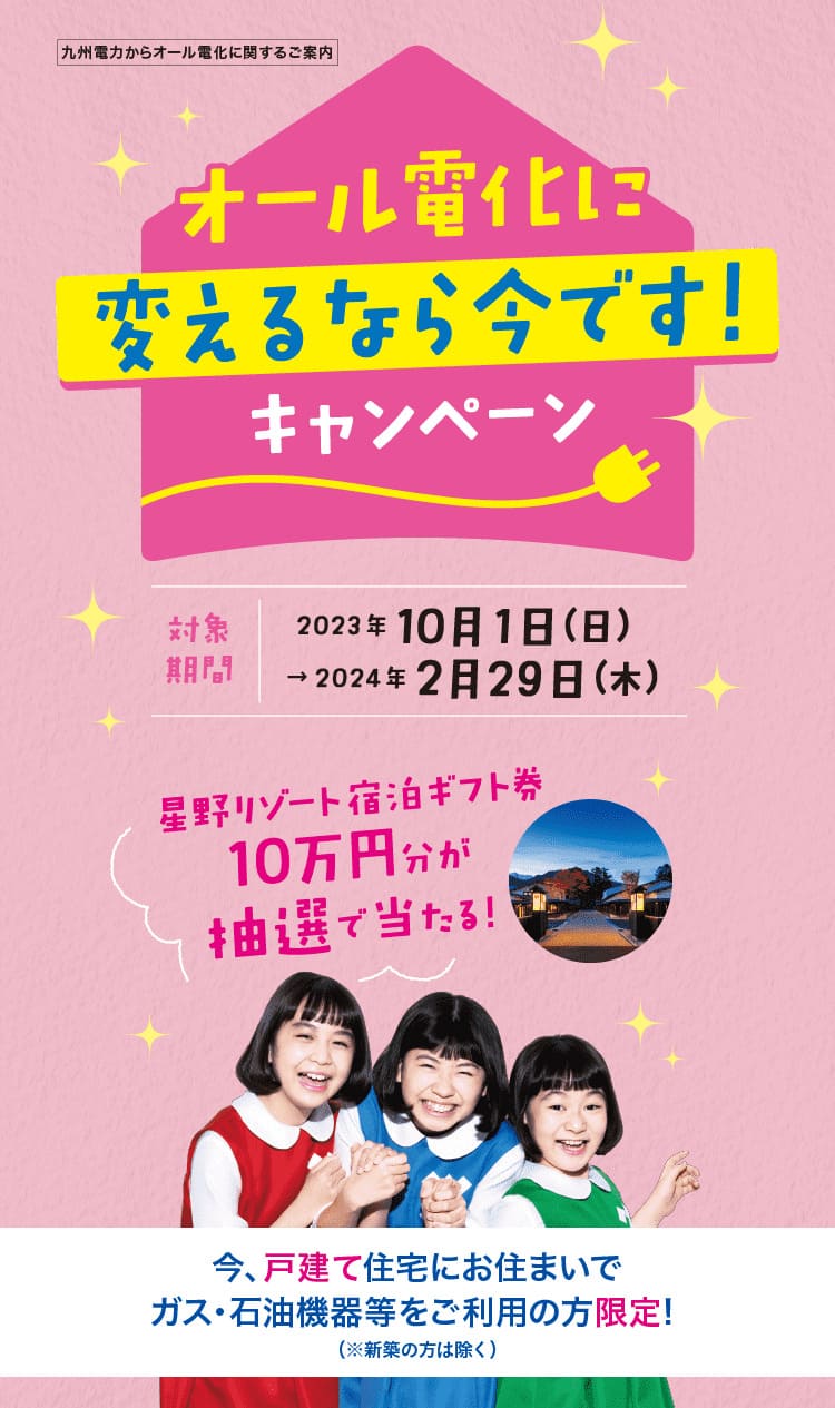 九州電力からオール電化に関するご案内｜オール電化に変えるなら今です！キャンペーン｜対象期間｜2023年10月1日（日）～2024年2月29日（木）｜星野リゾート宿泊ギフト券10万円分が抽選で当たる！｜今、戸建て住宅にお住まいでガス・石油機器等をご利用の方限定！｜※新築の方は除く