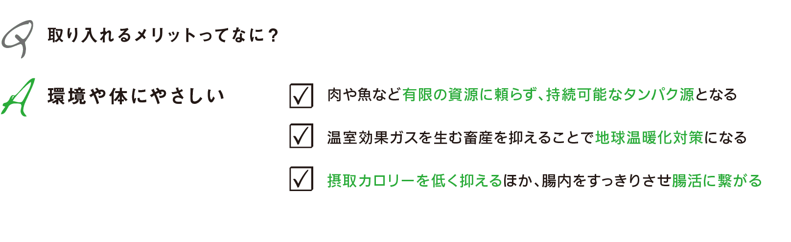 Q 取り入れるメリットってなに？｜A 環境や体にやさしい｜・肉や魚など有限の資源に頼らず、持続可能なタンパク源となる｜・温室効果ガスを生む畜産を抑えることで地球温暖化対策になる｜・摂取カロリーを低く抑えるほか、腸内をすっきりさせ腸活に繋がる