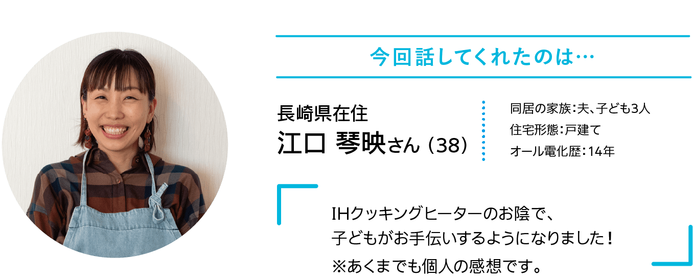 今回話してくれたのは…｜長崎県在住｜江口 琴映さん （38）｜同居の家族：夫、子ども3人｜住宅形態：戸建て｜オール電化歴：14年｜IHクッキングヒーターのお陰で、子どもがお手伝いするようになりました！｜※あくまでも個人の感想です。