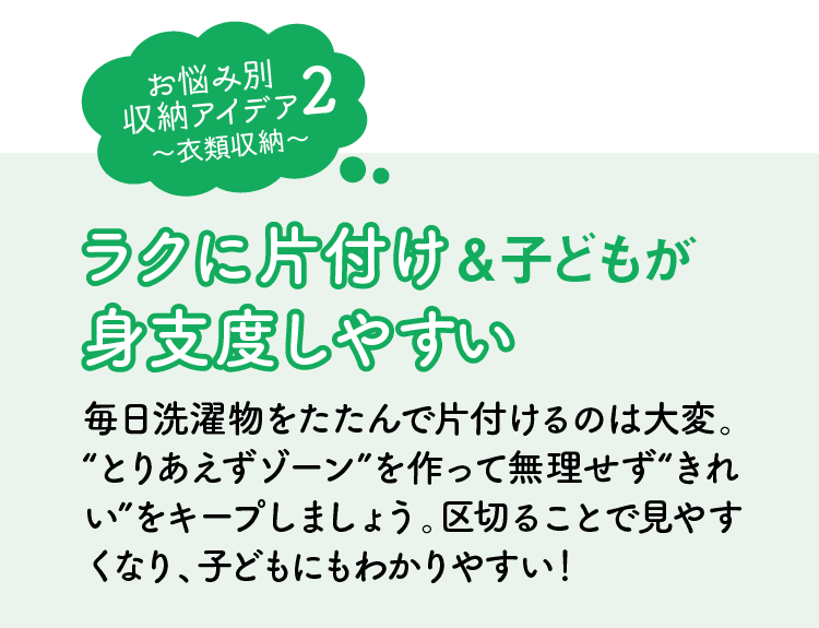 お悩み別収納アイデア2｜衣類収納｜ラクに片付け＆子どもが身支度しやすい｜毎日洗濯物をたたんで片付けるのは大変。“とりあえずゾーン”を作って無理せず“きれい”をキープしましょう。区切ることで見やすくなり、子どもにもわかりやすい！