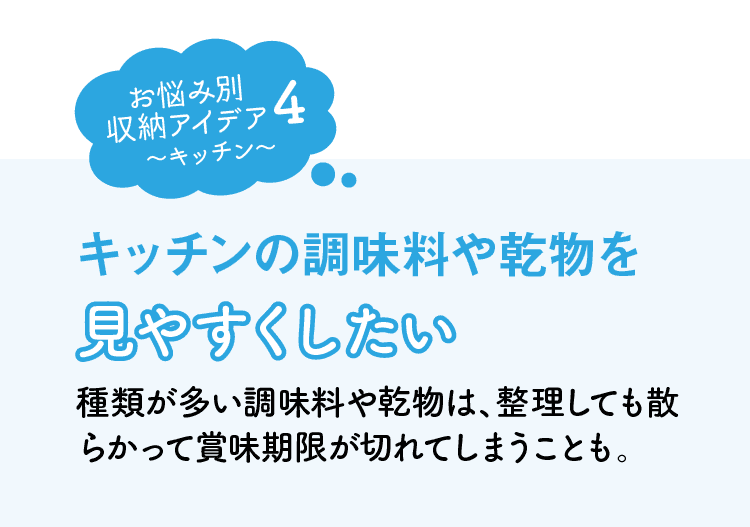 お悩み別収納アイデア4｜キッチン｜キッチンの調味料や乾物を見やすくしたい｜種類が多い調味料や乾物は、整理しても散らかって賞味期限が切れてしまうことも。