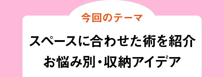 今回のテーマ｜スペースに合わせた術を紹介お悩み別・収納アイデア