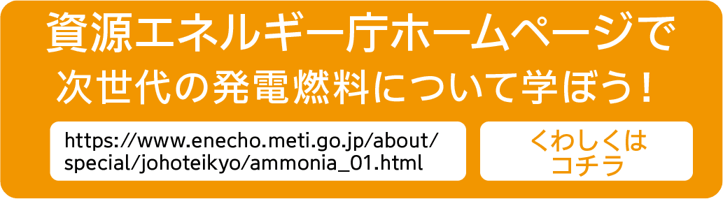 資源エネルギー庁ホームページで次世代の発電燃料について学ぼう！｜https://www.enecho.meti.go.jp/about/special/johoteikyo/ammonia_01.html｜くわしくはコチラ