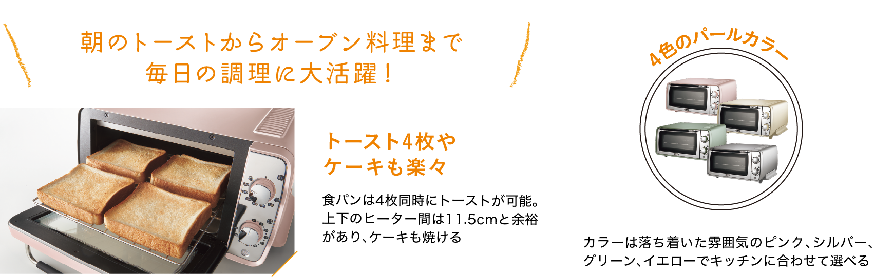 朝のトーストからオーブン料理まで毎日の調理に大活躍！｜トースト4枚やケーキも楽々｜食パンは4枚同時にトーストが可能。上下のヒーター間は11.5cmと余裕があり、ケーキも焼ける｜４色のパールカラー｜カラーは落ち着いた雰囲気のピンク、シルバー、グリーン、イエローでキッチンに合わせて選べる