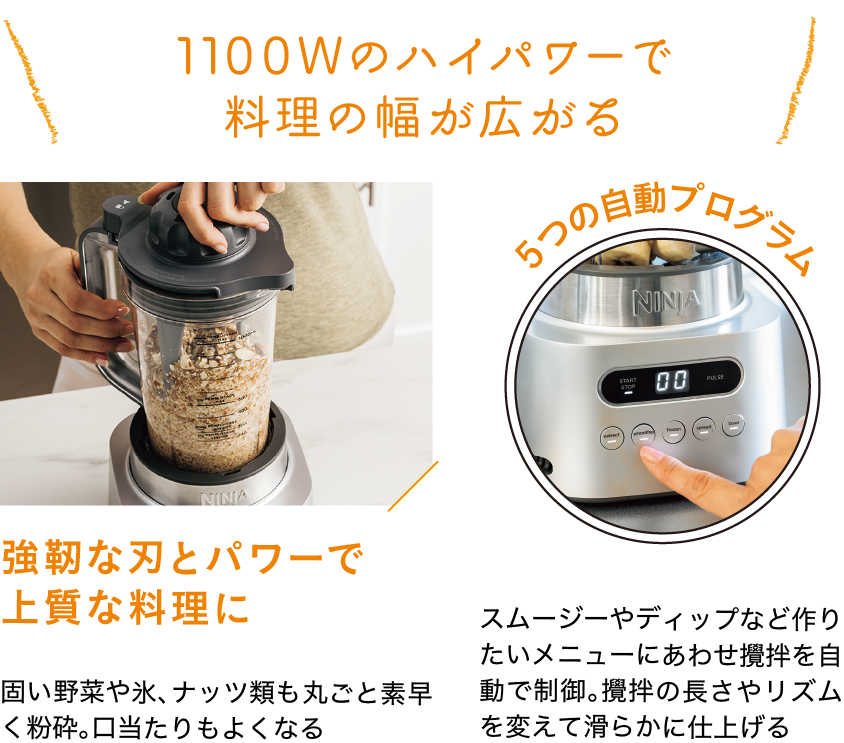 1100Wのハイパワーで料理の幅が広がる｜強靭な刃とパワーで上質な料理に｜固い野菜や氷、ナッツ類も丸ごと素早く粉砕。口当たりもよくなる｜５つの自動プログラム｜スムージーやディップなど作りたいメニューにあわせ攪拌を自動で制御。攪拌の長さやリズムを変えて滑らかに仕上げる