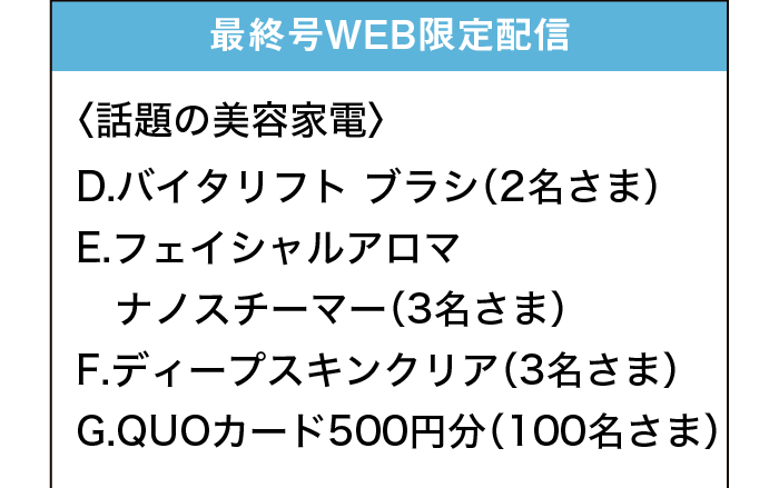 最終号WEB限定配信｜〈話題の美容家電〉｜D.バイタリフト ブラシ（2名さま）｜E.フェイシャルアロマ ナノスチーマー（3名さま）｜F.ディープスキンクリア（3名さま）｜G.QUOカード500円分（100名さま）