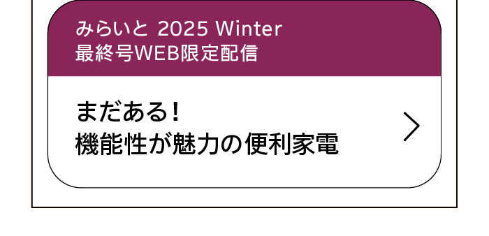 みらいと｜2025｜Winter｜最終号WEB限定配信｜まだある！機能性が魅力の便利家電