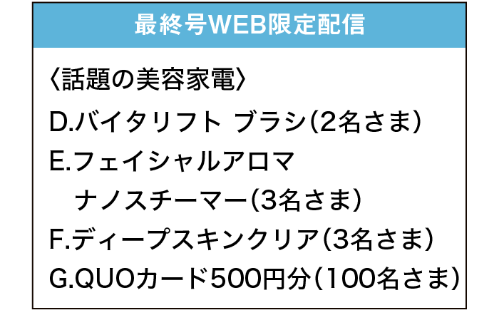 最終号WEB限定配信｜〈話題の美容家電〉｜D.バイタリフト ブラシ（2名さま）｜E.フェイシャルアロマ ナノスチーマー（3名さま）｜F.ディープスキンクリア（3名さま）｜G.QUOカード500円分（100名さま）