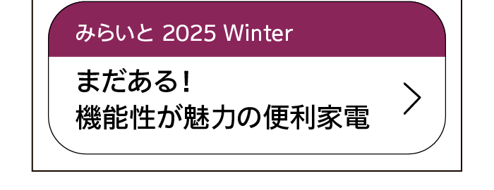 みらいと｜2025｜Winter｜まだある！機能性が魅力の便利家電