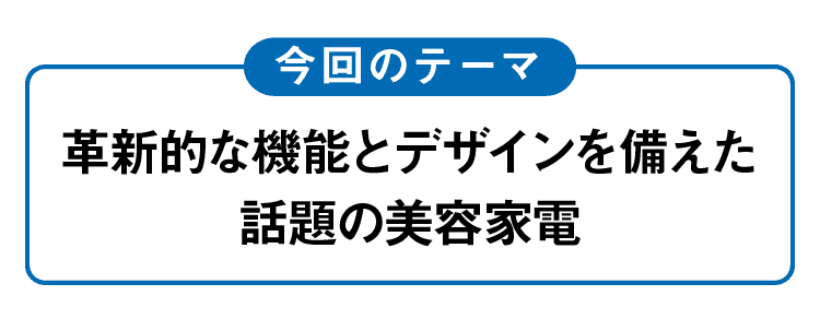 今回のテーマ｜革新的な機能とデザインを備えた話題の美容家電