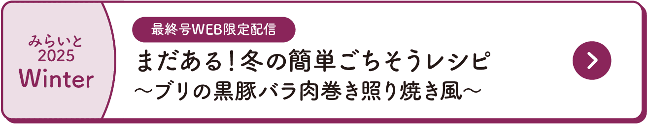 みらいと｜2025｜Winter｜最終号WEB限定配信｜まだある！冬の簡単ごちそうレシピ｜～ブリの黒豚バラ肉巻き照り焼き風～