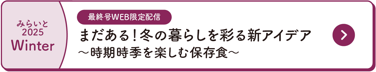 みらいと｜2025｜Winter｜最終号WEB限定配信｜まだある！冬の暮らしを彩る新アイデア｜～時期時季を楽しむ保存食～