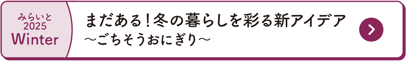 みらいと｜2025｜Winter｜まだある！冬の暮らしを彩る新アイデア｜～ごちそうおにぎり～