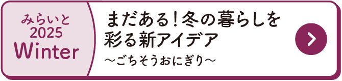 みらいと｜2025｜Winter｜まだある！冬の暮らしを彩る新アイデア｜～ごちそうおにぎり～