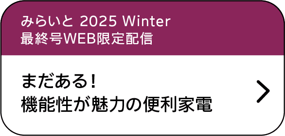 みらいと｜2025｜Winter｜最終号WEB限定配信｜まだある！機能性が魅力の便利家電