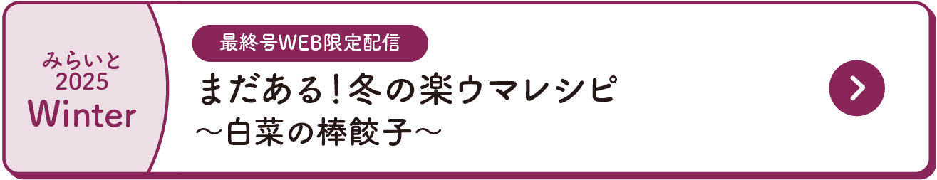 みらいと｜2025｜Winter｜最終号WEB限定配信｜まだある！冬の楽ウマレシピ｜～白菜の棒餃子～