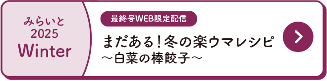 みらいと｜2025｜Winter｜最終号WEB限定配信｜まだある！冬の楽ウマレシピ｜～白菜の棒餃子～