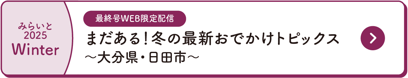 みらいと｜2025｜Winter｜最終号WEB限定配信｜まだある！冬の最新おでかけトピックス｜～大分県・日田市～