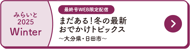 みらいと｜2025｜Winter｜最終号WEB限定配信｜まだある！冬の最新おでかけトピックス｜～大分県・日田市～