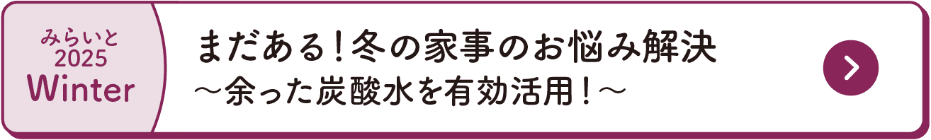 みらいと｜2025｜Winter｜まだある！冬の家事のお悩み解決｜～余った炭酸水を有効活用！～