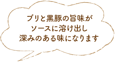 ブリと黒豚の旨味がソースに溶け出し深みのある味になります