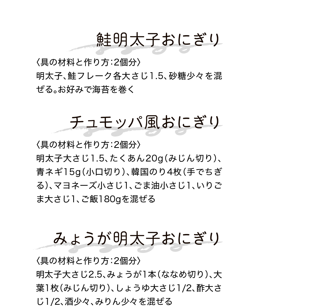鮭明太子おにぎり｜〈具の材料と作り方：2個分〉明太子、鮭フレーク各大さじ1.5、砂糖少々を混ぜる。お好みで海苔を巻く｜チュモッパ風おにぎり｜〈具の材料と作り方：2個分〉明太子大さじ1.5、たくあん20g（みじん切り）、青ネギ15g（小口切り）、韓国のり4枚（手でちぎる）、マヨネーズ小さじ1、ごま油小さじ1、いりごま大さじ1、ご飯180gを混ぜる｜みょうが明太子おにぎり｜〈具の材料と作り方：2個分〉明太子大さじ2.5、みょうが1本（ななめ切り）、大葉1枚（みじん切り）、しょうゆ大さじ1/2、酢大さじ1/2、酒少々、みりん少々を混ぜる