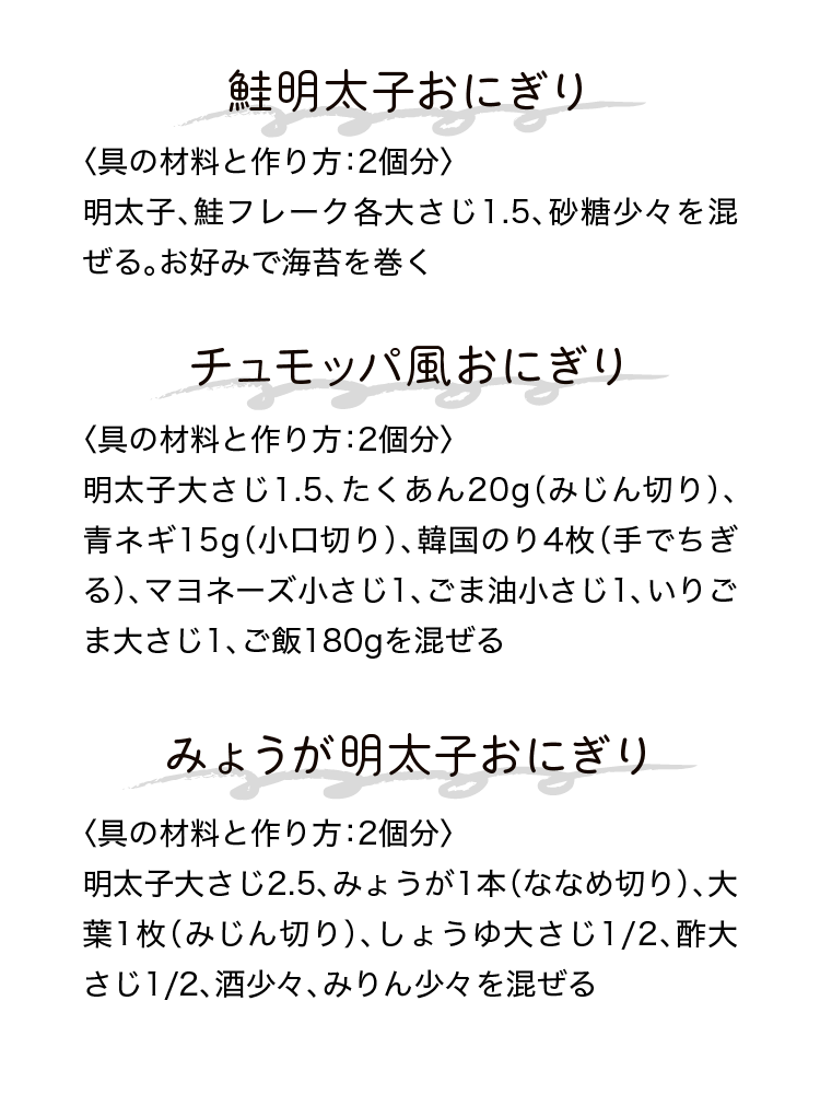 鮭明太子おにぎり｜〈具の材料と作り方：2個分〉明太子、鮭フレーク各大さじ1.5、砂糖少々を混ぜる。お好みで海苔を巻く｜チュモッパ風おにぎり｜〈具の材料と作り方：2個分〉明太子大さじ1.5、たくあん20g（みじん切り）、青ネギ15g（小口切り）、韓国のり4枚（手でちぎる）、マヨネーズ小さじ1、ごま油小さじ1、いりごま大さじ1、ご飯180gを混ぜる｜みょうが明太子おにぎり｜〈具の材料と作り方：2個分〉明太子大さじ2.5、みょうが1本（ななめ切り）、大葉1枚（みじん切り）、しょうゆ大さじ1/2、酢大さじ1/2、酒少々、みりん少々を混ぜる